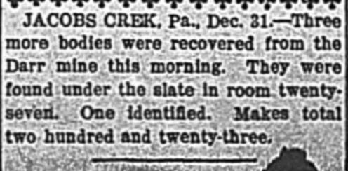 Jacobs Creek, Pennsylvania, December 31. Three more bodies were recovered from the Darr mine this morning. They were found under the slate in room 27. One identified. Makes total 223.