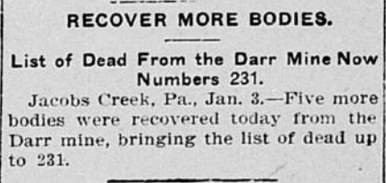 Recover More Bodies. List of Dead From the Darr Mine Now Numbers 231. Jacobs Creek, Pennsylvania, January. 3rd. - Five more bodies were recovered today from the Darr mine, bringing the list of dead up to 231.