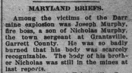 Maryland Briefs. Among the victims of the Darr mine explosion was Joseph Murphy, fire boss, a son of Nicholas Murphy, the town sergeant at Grantsville, Garrett County. He was so badly burned that his body was scarely recognizable. The body of his brother Nicholas was still in the mines at last reports.