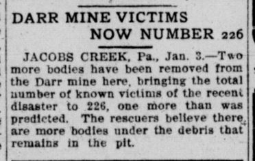 Darr Mine Victims Now Number 226. Jacobs Creek, Pennsylvania., January 3rd. Two more bodies have been removed from the Darr mine here, bringing the total number of known victims of the recent disaster to 226, one more than was predicted. The rescuers believ there are more bodies under the debris that remains in the pit.